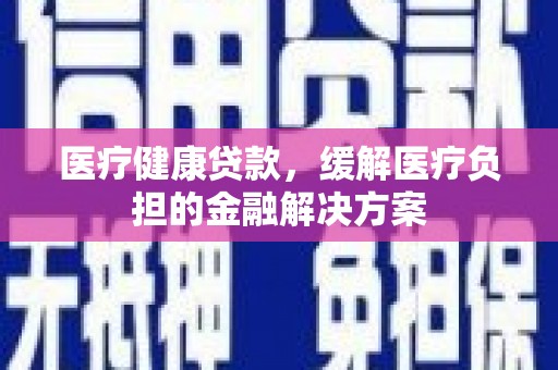 弋阳医疗健康贷款，缓解医疗负担的金融解决方案