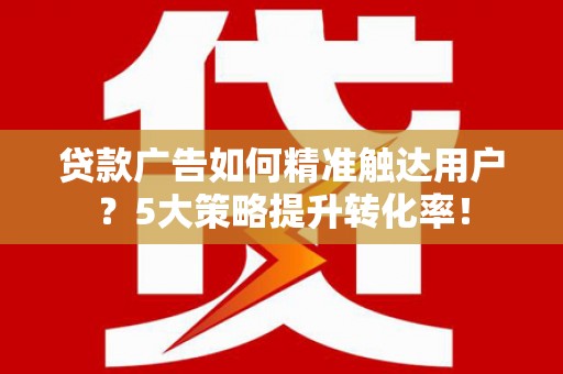 洪江贷款广告如何精准触达用户？5大策略提升转化率！