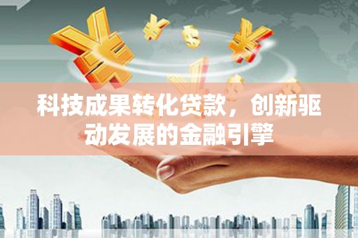 长城科技成果转化贷款，创新驱动发展的金融引擎