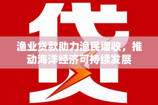 荔浦渔业贷款助力渔民增收，推动海洋经济可持续发展